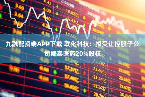 九融配资端APP下载 联化科技：拟受让控股子公司郡泰医药20%股权