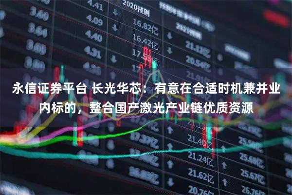 永信证券平台 长光华芯：有意在合适时机兼并业内标的，整合国产激光产业链优质资源