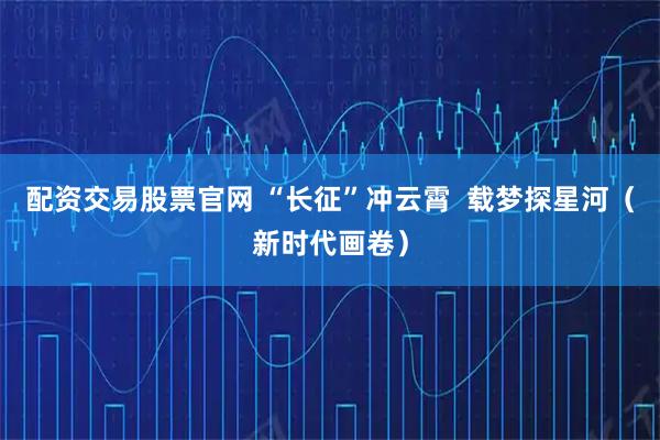 配资交易股票官网 “长征”冲云霄  载梦探星河（新时代画卷）