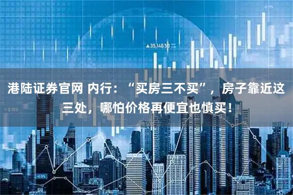 港陆证券官网 内行：“买房三不买”，房子靠近这三处，哪怕价格再便宜也慎买！