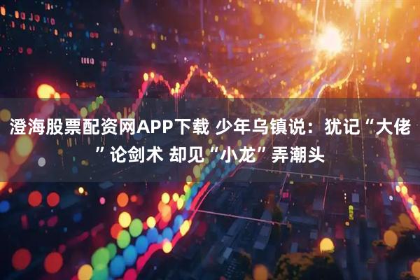 澄海股票配资网APP下载 少年乌镇说：犹记“大佬”论剑术 却见“小龙”弄潮头