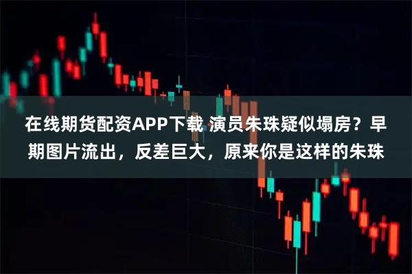在线期货配资APP下载 演员朱珠疑似塌房？早期图片流出，反差巨大，原来你是这样的朱珠