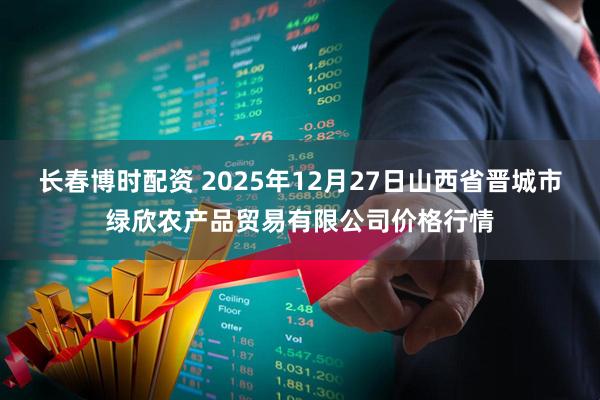 长春博时配资 2025年12月27日山西省晋城市绿欣农产品贸易有限公司价格行情