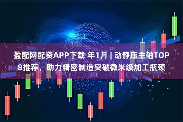 盈配网配资APP下载 年1月 | 动静压主轴TOP8推荐，助力精密制造突破微米级加工瓶颈