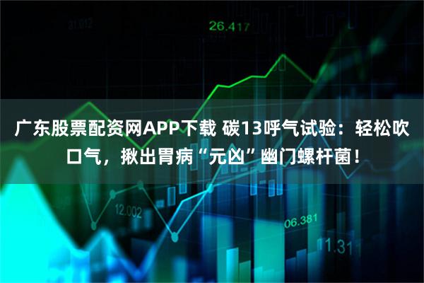 广东股票配资网APP下载 碳13呼气试验：轻松吹口气，揪出胃病“元凶”幽门螺杆菌！