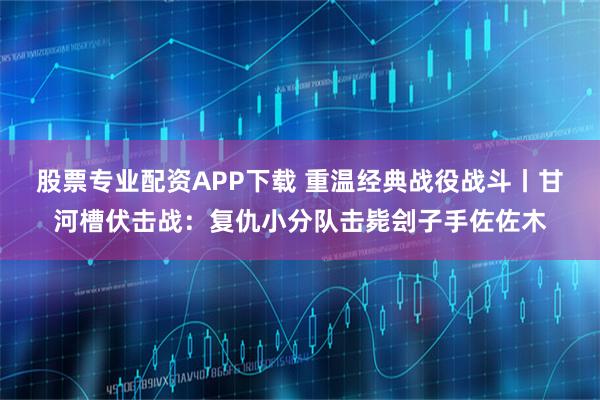 股票专业配资APP下载 重温经典战役战斗丨甘河槽伏击战：复仇小分队击毙刽子手佐佐木