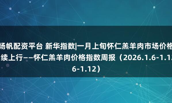 扬帆配资平台 新华指数|一月上旬怀仁羔羊肉市场价格持续上行——怀仁羔羊肉价格指数周报（2026.1.6-1.12）