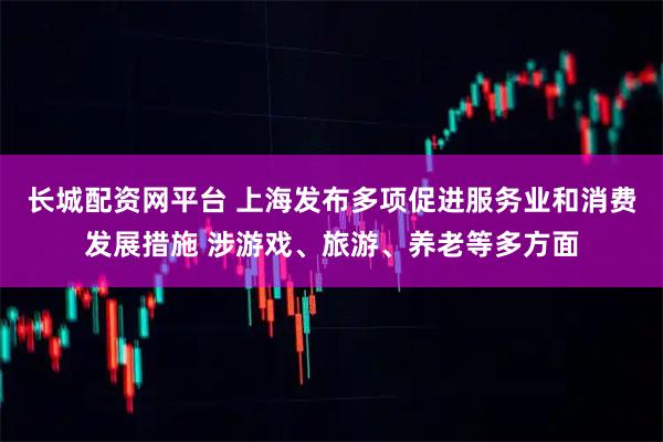 长城配资网平台 上海发布多项促进服务业和消费发展措施 涉游戏、旅游、养老等多方面