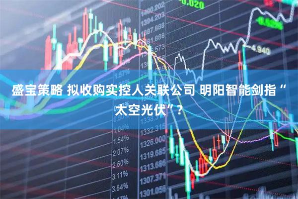 盛宝策略 拟收购实控人关联公司 明阳智能剑指“太空光伏”?