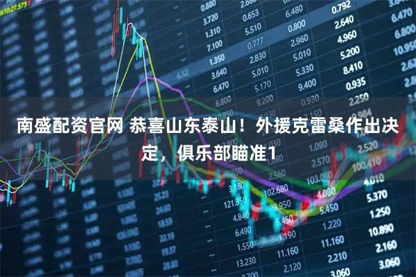 南盛配资官网 恭喜山东泰山！外援克雷桑作出决定，俱乐部瞄准1