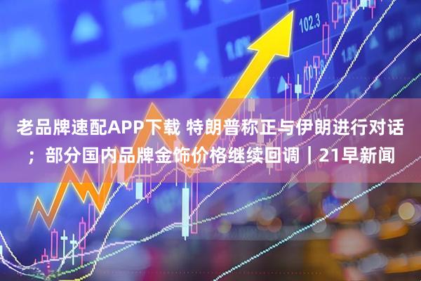 老品牌速配APP下载 特朗普称正与伊朗进行对话；部分国内品牌金饰价格继续回调｜21早新闻