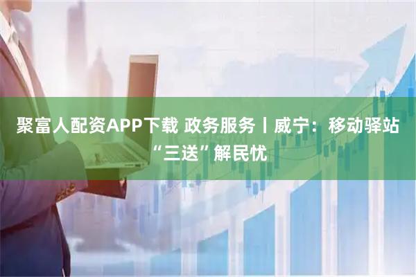 聚富人配资APP下载 政务服务丨威宁：移动驿站“三送”解民忧