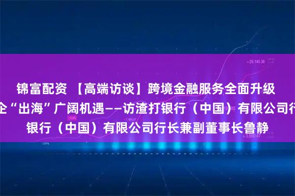 锦富配资 【高端访谈】跨境金融服务全面升级 供应链重构给予中企“出海”广阔机遇——访渣打银行（中国）有限公司行长兼副董事长鲁静
