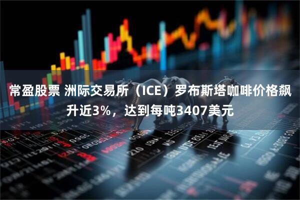 常盈股票 洲际交易所（ICE）罗布斯塔咖啡价格飙升近3%，达到每吨3407美元