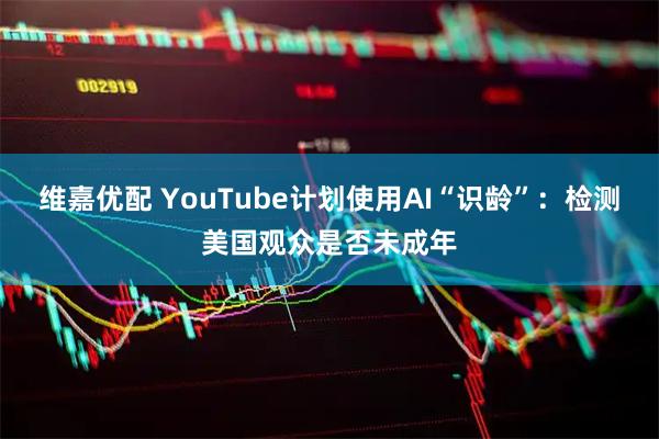 维嘉优配 YouTube计划使用AI“识龄”：检测美国观众是否未成年