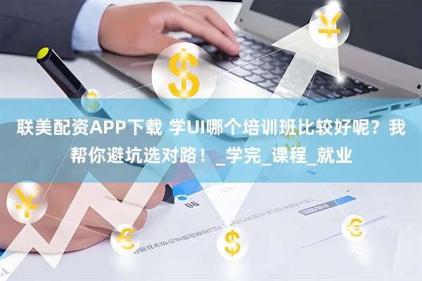 联美配资APP下载 学UI哪个培训班比较好呢？我帮你避坑选对路！_学完_课程_就业