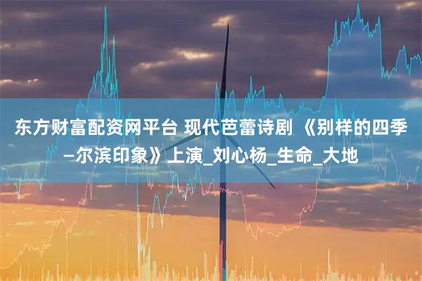 东方财富配资网平台 现代芭蕾诗剧 《别样的四季—尔滨印象》上演_刘心杨_生命_大地