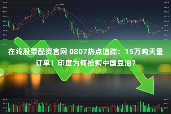 在线股票配资官网 0807热点追踪：15万吨天量订单！印度为何抢购中国豆油？