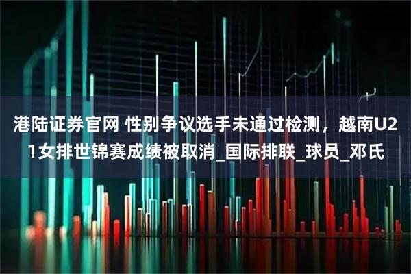 港陆证券官网 性别争议选手未通过检测，越南U21女排世锦赛成绩被取消_国际排联_球员_邓氏