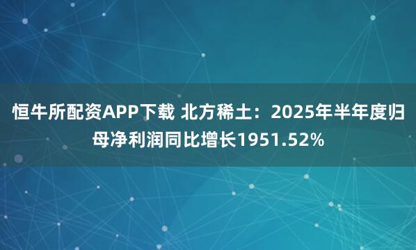 恒牛所配资APP下载 北方稀土：2025年半年度归母净利润同比增长1951.52%