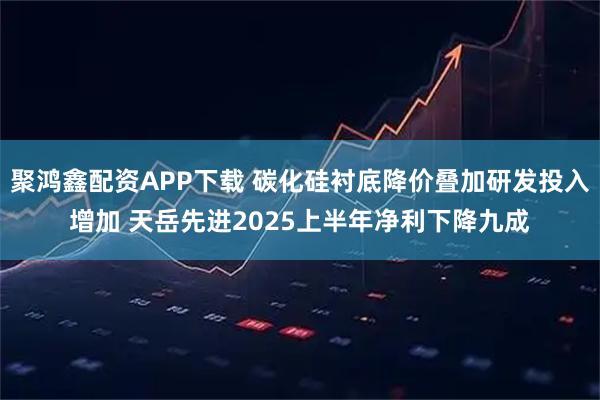 聚鸿鑫配资APP下载 碳化硅衬底降价叠加研发投入增加 天岳先进2025上半年净利下降九成