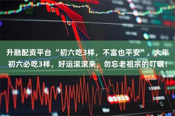 升融配资平台 “初六吃3样，不富也平安”，大年初六必吃3样，好运滚滚来，勿忘老祖宗的叮嘱！